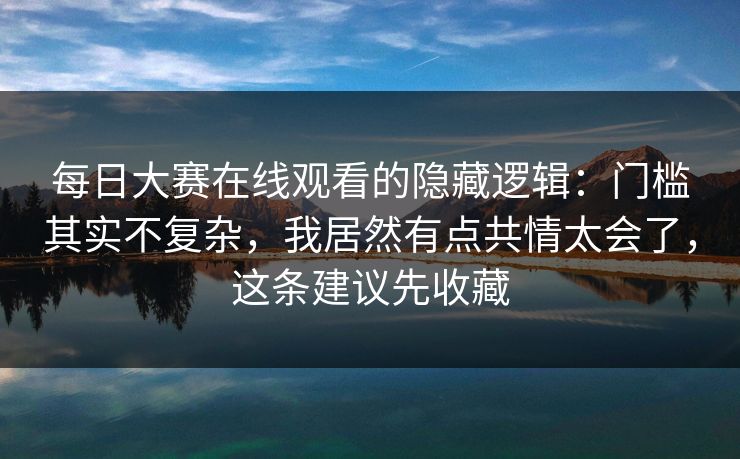 每日大赛在线观看的隐藏逻辑:门槛其实不复杂,我居然有点共情太会了,这条建议先收藏