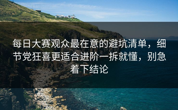 每日大赛观众最在意的避坑清单,细节党狂喜更适合进阶一拆就懂,别急着下结论