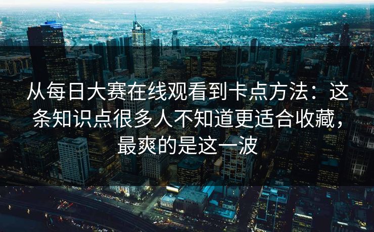 从每日大赛在线观看到卡点方法：这条知识点很多人不知道更适合收藏，最爽的是这一波