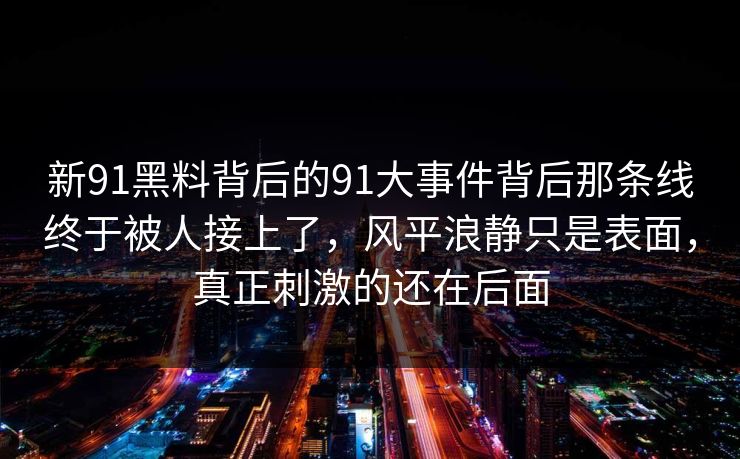 新91黑料背后的91大事件背后那条线终于被人接上了，风平浪静只是表面，真正刺激的还在后面
