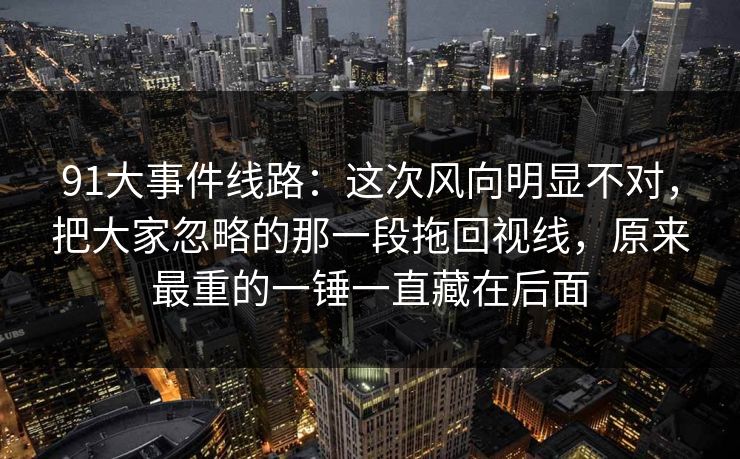 91大事件线路:这次风向明显不对,把大家忽略的那一段拖回视线,原来最重的一锤一直藏在后面 91大事件线路:这次风向明显不对,把大家忽略的那一段拖回视线,原来最重的一锤一直藏在后面