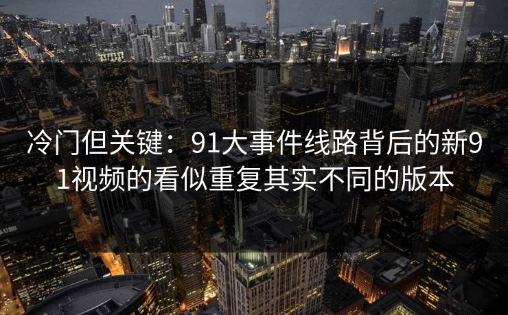 冷门但关键：91大事件线路背后的新91视频的看似重复其实不同的版本