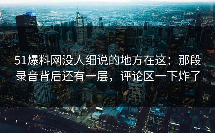 51爆料网没人细说的地方在这：那段录音背后还有一层，评论区一下炸了